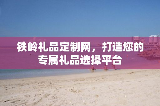 铁岭礼品定制网，打造您的专属礼品选择平台